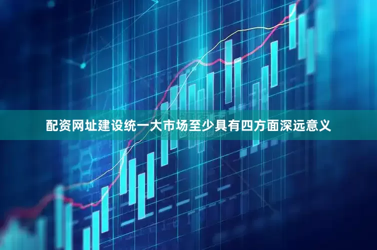 配资网址建设统一大市场至少具有四方面深远意义