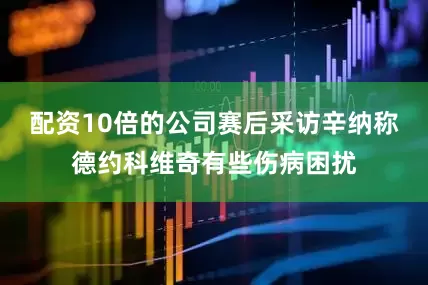 配资10倍的公司赛后采访辛纳称德约科维奇有些伤病困扰