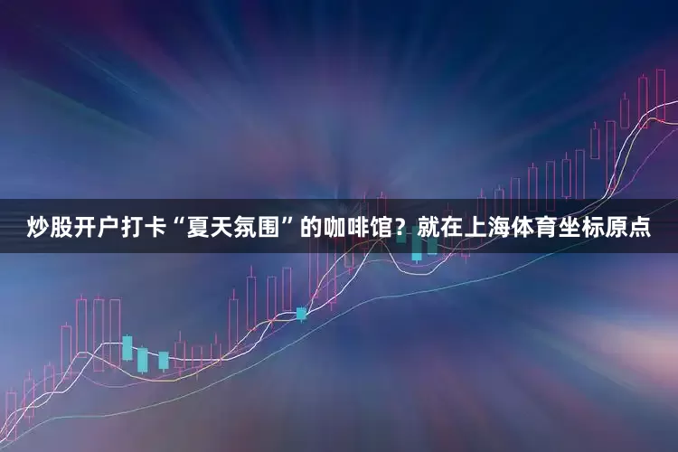 炒股开户打卡“夏天氛围”的咖啡馆？就在上海体育坐标原点