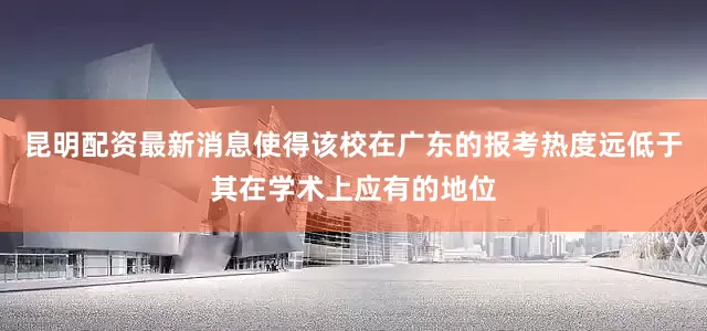 昆明配资最新消息使得该校在广东的报考热度远低于其在学术上应有的地位