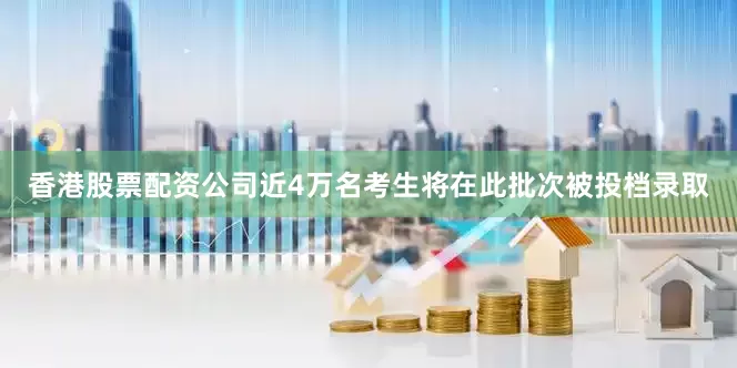 香港股票配资公司近4万名考生将在此批次被投档录取