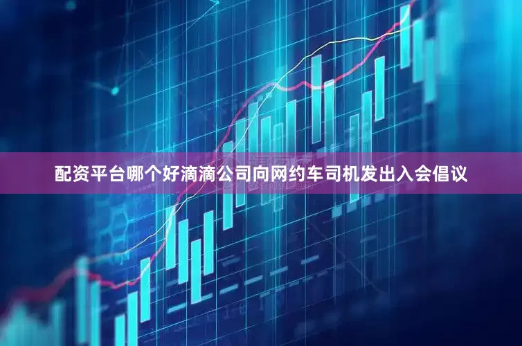 配资平台哪个好滴滴公司向网约车司机发出入会倡议