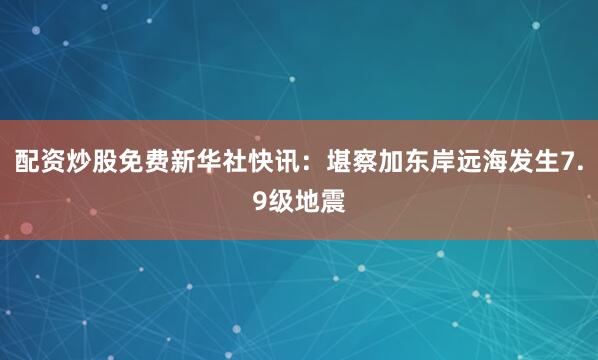 配资炒股免费新华社快讯：堪察加东岸远海发生7.9级地震